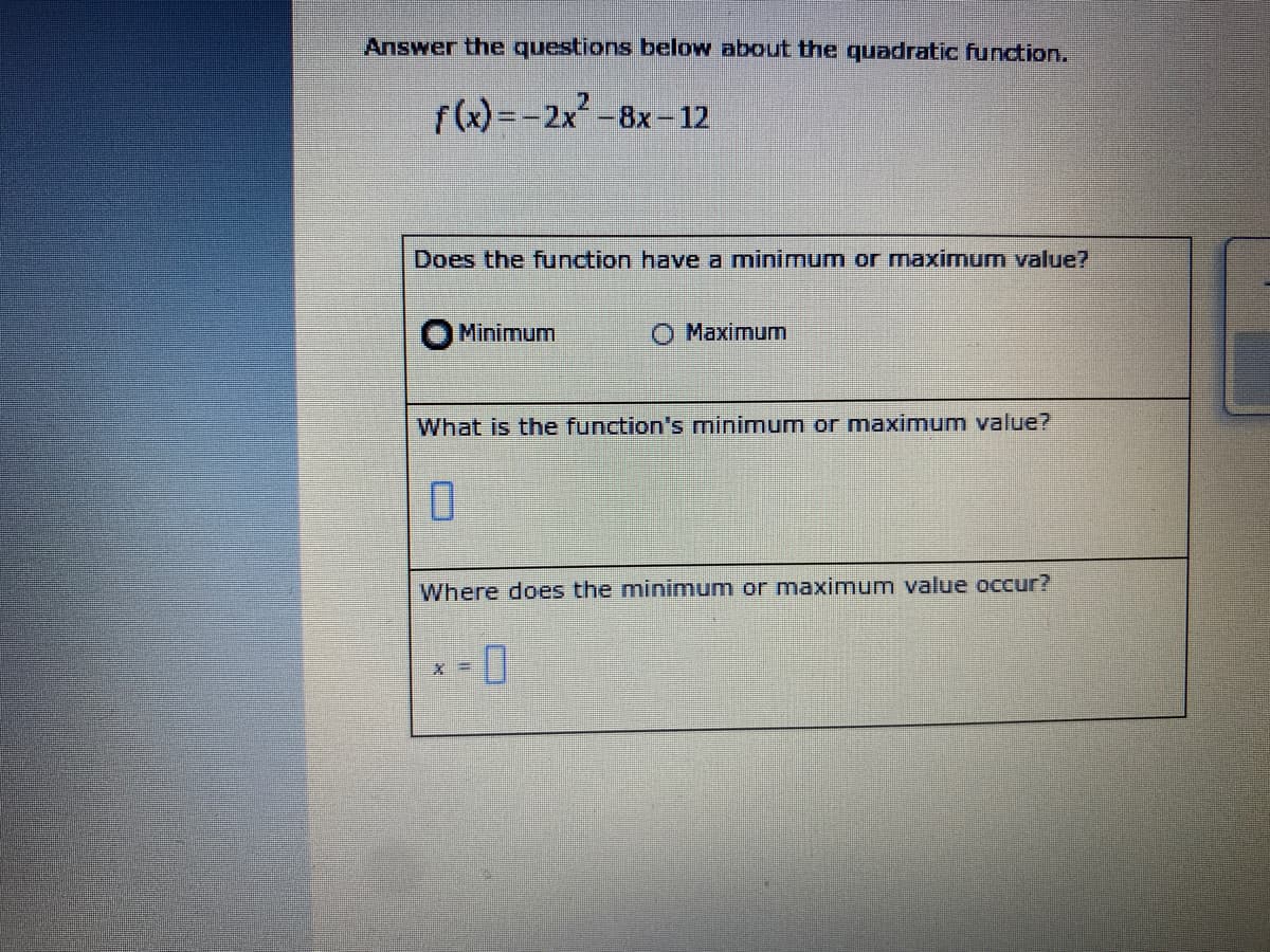 Answer the questions below about the quadratic function.
2
f(x) =-2x-8x-12
Does the function have a minimum or maximum value?
Minimum
О Махimum
What is the function's minimum or maximum value?
Where does the minimum or maximum value occur?
= %*
