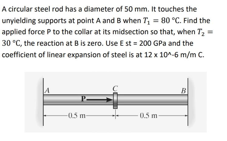 A circular steel rod has a diameter of 50 mm. It touches the
unyielding supports at point A and B when T, = 80 °C. Find the
applied force P to the collar at its midsection so that, when T,
%3D
30 °C, the reaction at B is zero. Use E st = 200 GPa and the
coefficient of linear expansion of steel is at 12 x 10^-6 m/m C.
В
-0.5 m-
0.5 m
