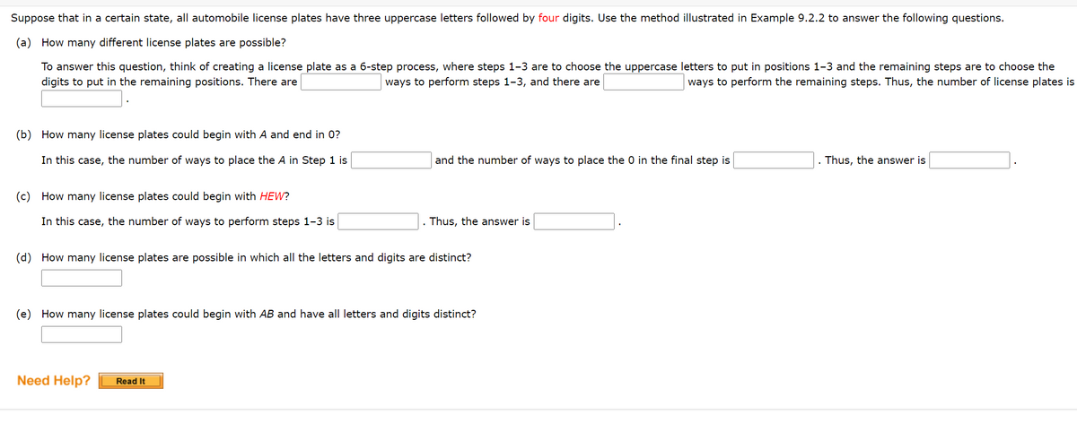 **License Plate Combinatorics Problem Set**

Suppose that in a certain state, all automobile license plates have three uppercase letters followed by four digits. Use the method illustrated in Example 9.2.2 to answer the following questions.

---

**(a) How many different license plates are possible?**

To answer this question, think of creating a license plate as a 6-step process, where steps 1–3 are to choose the uppercase letters to put in positions 1–3 and the remaining steps are to choose the digits to put in the remaining positions. There are [Blank] ways to perform steps 1–3, and there are [Blank] ways to perform the remaining steps. Thus, the number of license plates is [Blank].

---

**(b) How many license plates could begin with A and end in 0?**

In this case, the number of ways to place the A in Step 1 is [Blank] and the number of ways to place the 0 in the final step is [Blank]. Thus, the answer is [Blank].

---

**(c) How many license plates could begin with HEW?**

In this case, the number of ways to perform steps 1–3 is [Blank]. Thus, the answer is [Blank].

---

**(d) How many license plates are possible in which all the letters and digits are distinct?**

[Blank]

---

**(e) How many license plates could begin with AB and have all letters and digits distinct?**

[Blank]

---

For further assistance, refer to the [Need Help? Read It] section. 

**Note:** Calculations are based on the standard English alphabet and numerical digits.