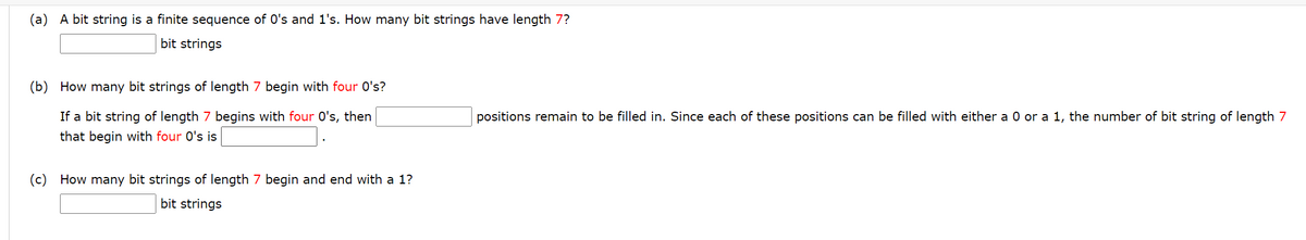 (a) A bit string is a finite sequence of 0's and 1's. How many bit strings have length 7?
bit strings
(b) How many bit strings of length 7 begin with four O's?
If a bit string of length 7 begins with four O's, then
positions remain to be filled in. Since each of these positions can be filled with either a 0 or a 1, the number of bit string of length 7
that begin with four O's is
(c) How many bit strings of length 7 begin and end with a 1?
bit strings
