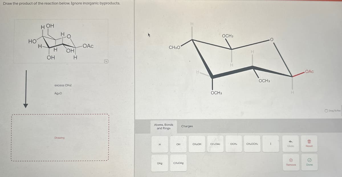 Draw the product of the reaction below. Ignore inorganic byproducts.
HO
HOH
HO
H
OAC
CH3O
H
OH
OH
H
excess CHI
Ag₂O
Drawing
H
OCH3
Atoms, Bonds
and Rings
Charges
OAg
OCH3
H
OH
CH₂OH
CH₂OAC
OCH₂
CH₂OCH>
CH OAg
OCH3
H
OAC
Undo
每
Reset
Remove
Done
Drag To Pan