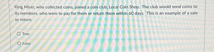 King Miser, who collected coins, joined a coin club, Local Coin Shop. The club would send coins to
its members, who were to pay for them or return them within 60 days. This is an example of a sale
or return.
O True
O False