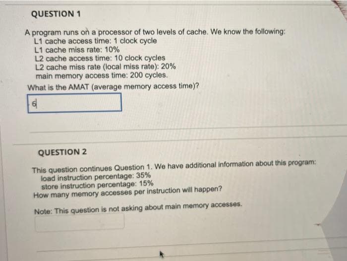 QUESTION 1
A program runs on a processor of two levels of cache. We know the following:
L1 cache access time: 1 clock cycle
L1 cache miss rate: 10%
L2 cache access time: 10 clock cycles
L2 cache miss rate (local miss rate): 20%
main memory access time: 200 cycles.
What is the AMAT (average memory access time)?
QUESTION 2
This question continues Question 1. We have additional information about this program:
load instruction percentage: 35%
store instruction percentage: 15%
How many memory accesses per instruction will happen?
Note: This question is not asking about main memory accesses.
