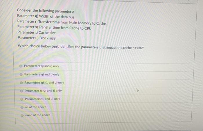 Consider the following parameters:
Parameter q) Width of the data bus
Parameter r) Transfer time from Main Memory to Cache
Parameter s) Transfer time from Cache to CPU
Parameter t) Cache size
Parameter u) Block size
Which choice below best identifies the parameters that impact the cache hit rate:
Parameters q) and r) only
Parameters q) and t) only
Parameters q), t), and u) only
Parameter r), s), and t) only
Parameters t), and u) only
all of the above
none of the above
