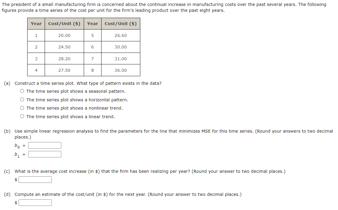 The president of a small manufacturing firm is concerned about the continual increase in manufacturing costs over the past several years. The following
figures provide a time series of the cost per unit for the firm's leading product over the past eight years.
Year
1
2
=
3
4
Cost/Unit ($) Year
20.00
24.50
28.20
27.50
5
6
7
8
Cost/Unit ($)
26.60
30.00
31.00
36.00
(a) Construct a time series plot. What type of pattern exists in the data?
O The time series plot shows a seasonal pattern.
O The time series plot shows a horizontal pattern.
O The time series plot shows a nonlinear trend.
O The time series plot shows a linear trend.
(b) Use simple linear regression analysis to find the parameters for the line that minimizes MSE for this time series. (Round your answers to two decimal
places.)
bo =
b₁
(c) What is the average cost increase (in $) that the firm has been realizing per year? (Round your answer to two decimal places.)
$
(d) Compute an estimate of the cost/unit (in $) for the next year. (Round your answer to two decimal places.)
$