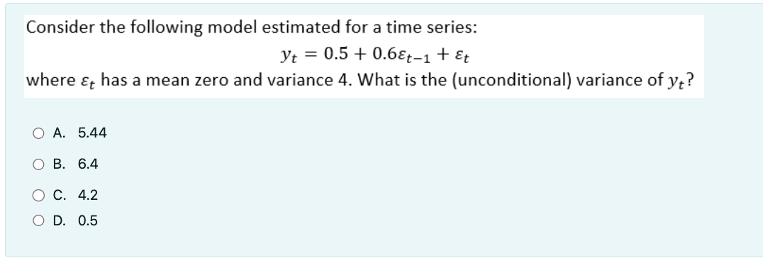 Consider the following model estimated for a time series:
Yt = 0.5 + 0.68t-1 + Et
where & has a mean zero and variance 4. What is the (unconditional) variance of yt?
O A. 5.44
B. 6.4
O C. 4.2
O D. 0.5