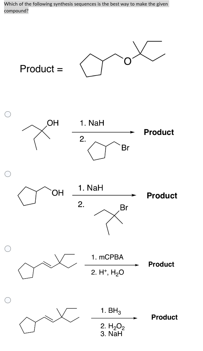 Which of the following synthesis sequences is the best way to make the given
compound?
O
O
O
O
Product =
OH
OH
1. NaH
2.
1. NaH
2.
Br
Br
x
1. mCPBA
2. H+, H₂O
1. BH3
2. H₂O2
3. NaH
Product
Product
Product
Product