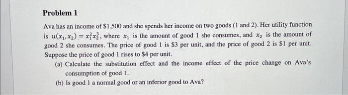 Problem 1
Ava has an income of $1,500 and she spends her income on two goods (1 and 2). Her utility function
is u(x₁, x₂) = x1x², where x₁ is the amount of good 1 she consumes, and x₂ is the amount of
good 2 she consumes. The price of good 1 is $3 per unit, and the price of good 2 is $1 per unit.
Suppose the price of good 1 rises to $4 per unit.
(a) Calculate the substitution effect and the income effect of the price change on Ava's
consumption of good 1.
(b) Is good 1 a normal good or an inferior good to Ava?