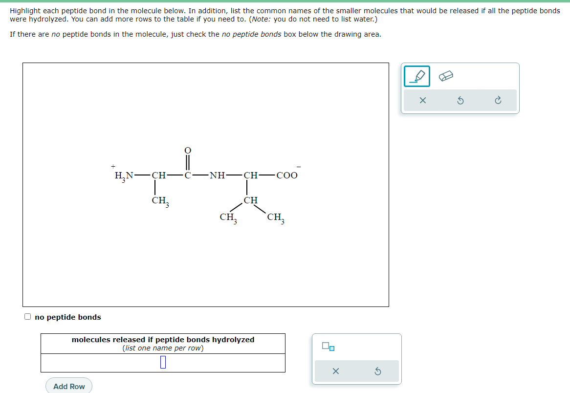 Highlight each peptide bond in the molecule below. In addition, list the common names of the smaller molecules that would be released if all the peptide bonds
were hydrolyzed. You can add more rows to the table if you need to. (Note: you do not need to list water.)
If there are no peptide bonds in the molecule, just check the no peptide bonds box below the drawing area.
Ono peptide bonds
H₂N-CH
Add Row
CH3
NH–CH-COO
CH₂
CH
molecules released if peptide bonds hydrolyzed
(list one name per row)
0
CH₂
Do
X