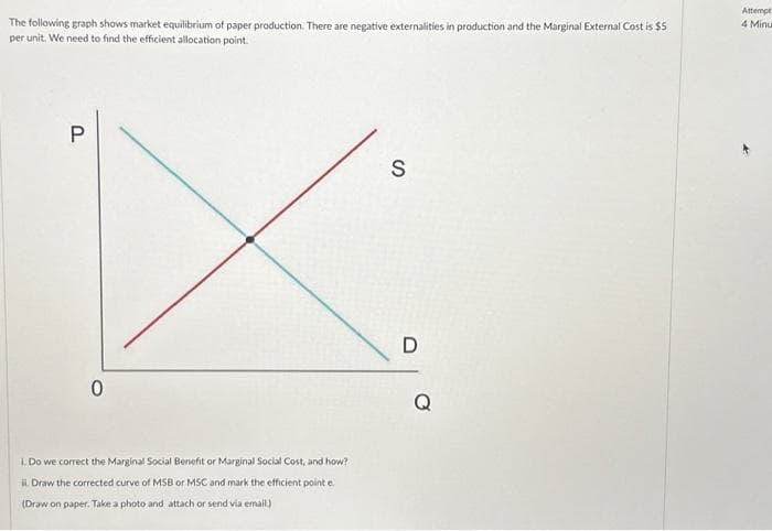 The following graph shows market equilibrium of paper production. There are negative externalities in production and the Marginal External Cost is $5
per unit. We need to find the efficient allocation point.
P
0
1. Do we correct the Marginal Social Benefit or Marginal Social Cost, and how?
ii. Draw the corrected curve of MSB or MSC and mark the efficient point e
(Draw on paper. Take a photo and attach or send via email.)
S
D
Q
Attempt
4 Minu