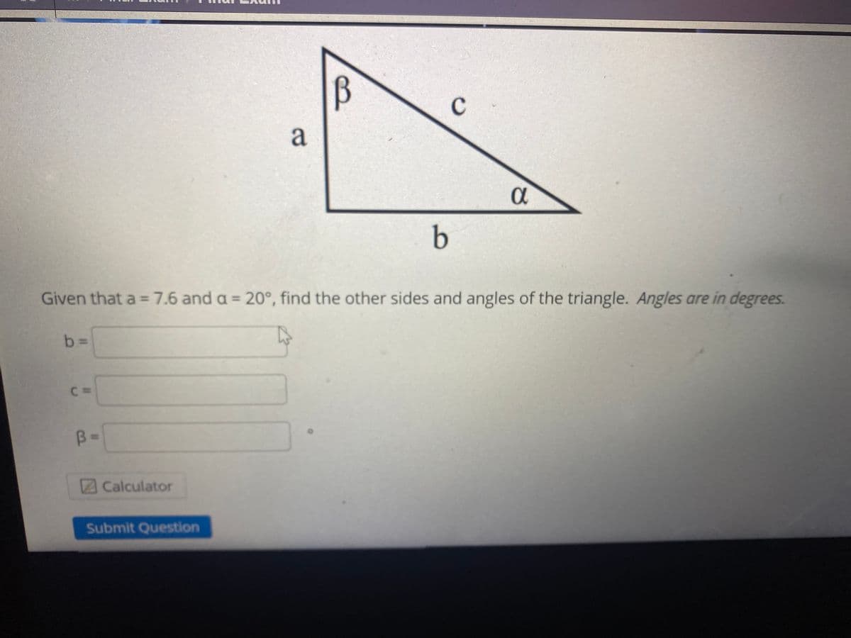 B
a
a
b
Given that a =7.6 and a = 20°, find the other sides and angles of the triangle. Angles are in degrees.
b%3D
C D
B =
Calculator
Submit Question
