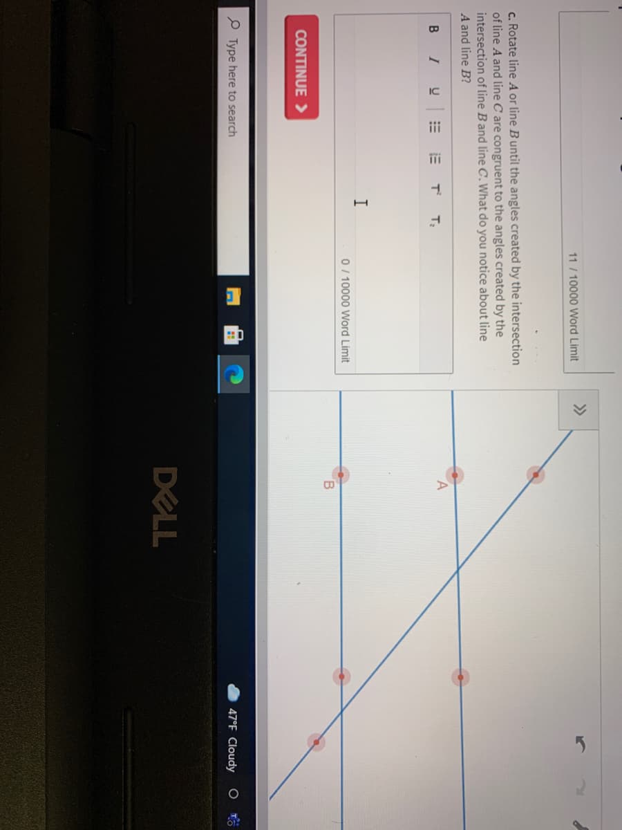 11 / 10000 Word Limit
>>
c. Rotate line A or line Buntil the angles created by the intersection
of line A and line C are congruent to the angles created by the
intersection of line Band line C.What do you notice about line
A and line B?
B
I
T
T
I
0 / 10000 Word Limit
CONTINUE >
P Type here to search
47°F Cloudy
DELL
