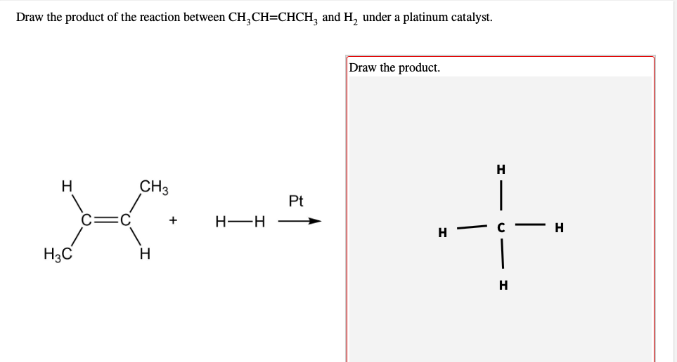 Draw the product of the reaction between CH,CH=CHCH, and H, under a platinum catalyst.
Draw the product.
H
CH3
|
Pt
+
H-H
C
H.
H
H3C
H
H
