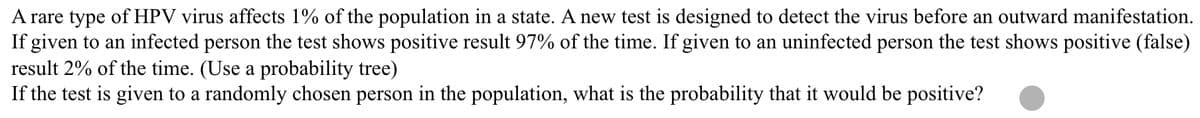 A rare type of HPV virus affects 1% of the population in a state. A new test is designed to detect the virus before an outward manifestation.
If given to an infected person the test shows positive result 97% of the time. If given to an uninfected person the test shows positive (false)
result 2% of the time. (Use a probability tree)
If the test is given to a randomly chosen person in the population, what is the probability that it would be positive?
