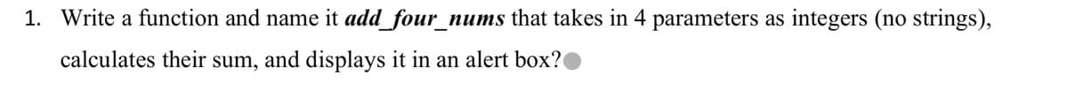 1. Write a function and name it add_four_nums that takes in 4 parameters as integers (no strings),
calculates their sum, and displays it in an alert box?
