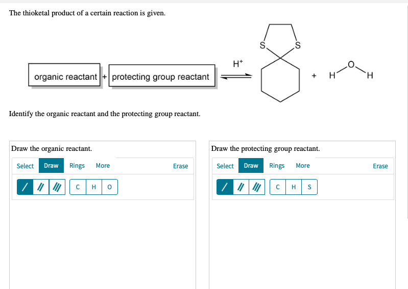 The thioketal product of a certain reaction is given.
S.
H*
organic reactant+ protecting group reactant
H.
Identify the organic reactant and the protecting group reactant.
Draw the organic reactant.
Draw the protecting group reactant.
Select Draw Rings
Select Draw Rings
More
Erase
More
Erase
H
+
