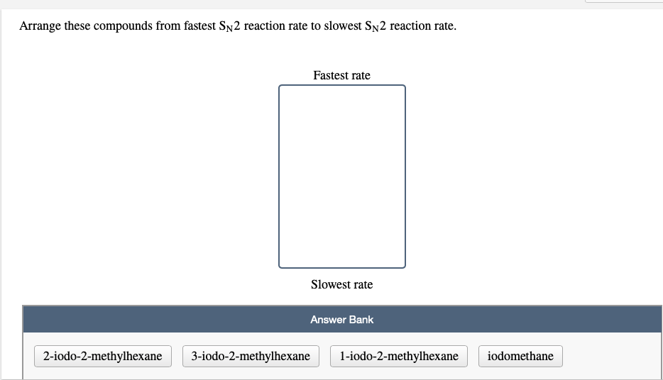 Arrange these compounds from fastest SN2 reaction rate to slowest SN2 reaction rate.
Fastest rate
Slowest rate
Answer Bank
2-iodo-2-methylhexane
3-iodo-2-methylhexane
1-iodo-2-methylhexane
iodomethane
