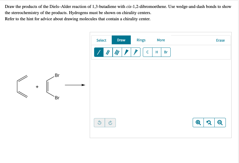 Draw the products of the Diels-Alder reaction of 1,3-butadiene with cis-1,2-dibromoethene. Use wedge-and-dash bonds to show
the stereochemistry of the products. Hydrogens must be shown on chirality centers.
Refer to the hint for advice about drawing molecules that contain a chirality center.
Select
Draw
Rings
More
Erase
H
Br
Br
Br
