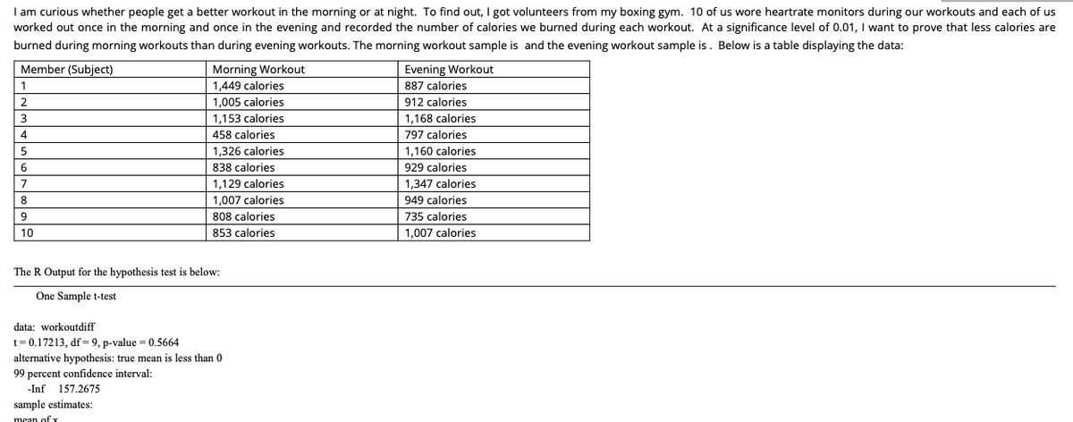 I am curious whether people get a better workout in the morning or at night. To find out, I got volunteers from my boxing gym. 10 of us wore heartrate monitors during our workouts and each of us
worked out once in the morning and once in the evening and recorded the number of calories we burned during each workout. At a significance level of 0.01, I want to prove that less calories are
burned during morning workouts than during evening workouts. The morning workout sample is and the evening workout sample is. Below is a table displaying the data:
Evening Workout
887 calories
Member (Subject)
Morning Workout
1
1,449 calories
2
1.005 calories
912 calories
3
1.153 calories
1,168 calories
4
458 calories
797 calories
1,326 calories
1,160 calories
6.
838 calories
929 calories
1,129 calories
1.347 calories
8
1,007 calories
949 calories
9.
808 calories
735 calories
10
853 calories
1,007 calories
The R Output for the hypothesis test is below:
One Sample t-test
data: workoutdiff
t= 0.17213, df=9, p-value = 0.5664
alternative hypothesis: true mean is less than 0
99 percent confidence interval:
-Inf 157.2675
sample estimates:
mean of y
