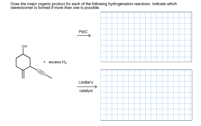 Draw the major organic product for each of the following hydrogenation reactions. Indicate which
stereoisomer is formed if more than one is possible.
Pd/C
OH
+ excess H2
Lindlar's
catalyst
