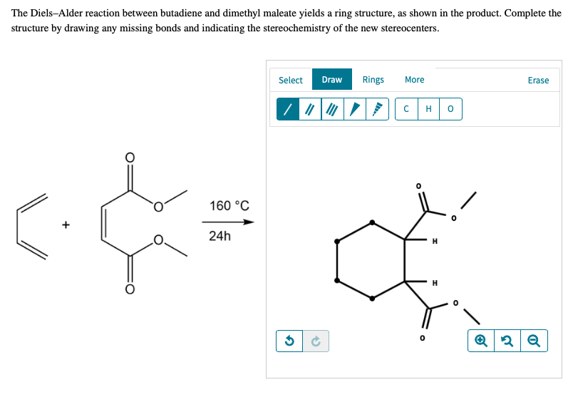 The Diels-Alder reaction between butadiene and dimethyl maleate yields a ring structure, as shown in the product. Complete the
structure by drawing any missing bonds and indicating the stereochemistry of the new stereocenters.
Select
Draw
Rings
More
Erase
H
160 °C
24h
H
