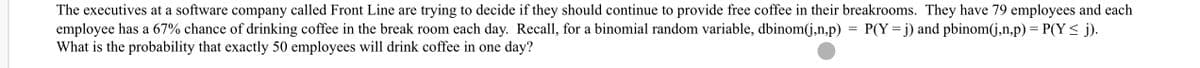 The executives at a software company called Front Line are trying to decide if they should continue to provide free coffee in their breakrooms. They have 79 employees and each
employee has a 67% chance of drinking coffee in the break room each day. Recall, for a binomial random variable, dbinom(j,n,p) = P(Y =j) and pbinom(j,n,p) = P(Y< j).
What is the probability that exactly 50 employees will drink coffee in one day?
