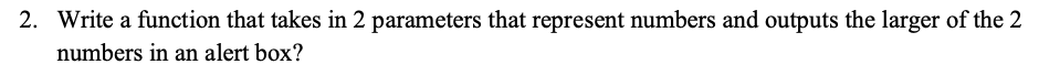 2. Write a function that takes in 2 parameters that represent numbers and outputs the larger of the 2
numbers in an alert box?
