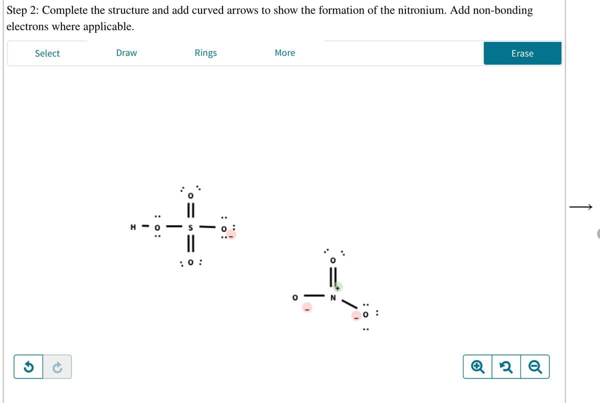 Step 2: Complete the structure and add curved arrows to show the formation of the nitronium. Add non-bonding
electrons where applicable.
Select
Draw
Rings
More
Erase
H -
||
:0:
|
: :
