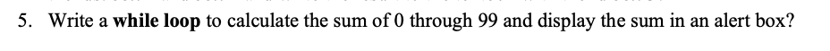 5. Write a while loop to calculate the sum of 0 through 99 and display the sum in an alert box?
