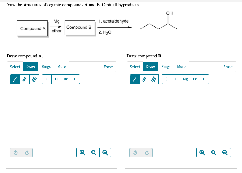 Draw the structures of organic compounds A and B. Omit all byproducts.
OH
Mg
1. acetaldehyde
Compound A
Compound B
ether
2. H20
Draw compound A.
Draw compound B.
Select Draw
Rings
More
Select
Rings
Erase
Draw
More
Erase
H
Br
F
H Mg Br
F
