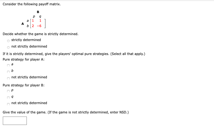 Consider the following payoff matrix.
B
a[1
A
b2 -6
Decide whether the game is strictly determined.
strictly determined
not strictly determined
If it is strictly determined, give the players' optimal pure strategies. (Select all that apply.)
Pure strategy for player A:
a
n not strictly determined
Pure strategy for player B:
n not strictly determined
Give the value of the game. (If the game is not strictly determined, enter NSD.)
