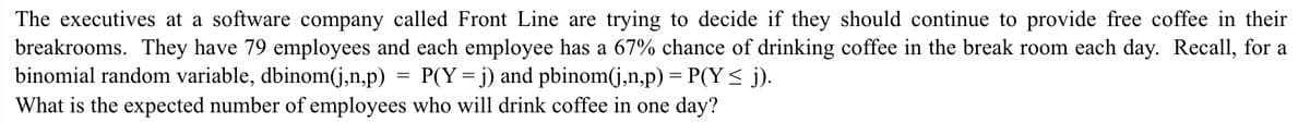 The executives at a software company called Front Line are trying to decide if they should continue to provide free coffee in their
breakrooms. They have 79 employees and each employee has a 67% chance of drinking coffee in the break room each day. Recall, for a
binomial random variable, dbinom(j,n,p)
P(Y = j) and pbinom(j,n,p) = P(Y < j).
What is the expected number of employees who will drink coffee in one day?
