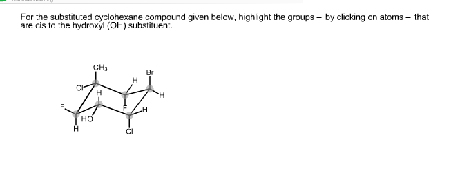 For the substituted cyclohexane compound given below, highlight the groups – by clicking on atoms – that
are cis to the hydroxyl (OH) substituent.
CH3
Br
F.
но
