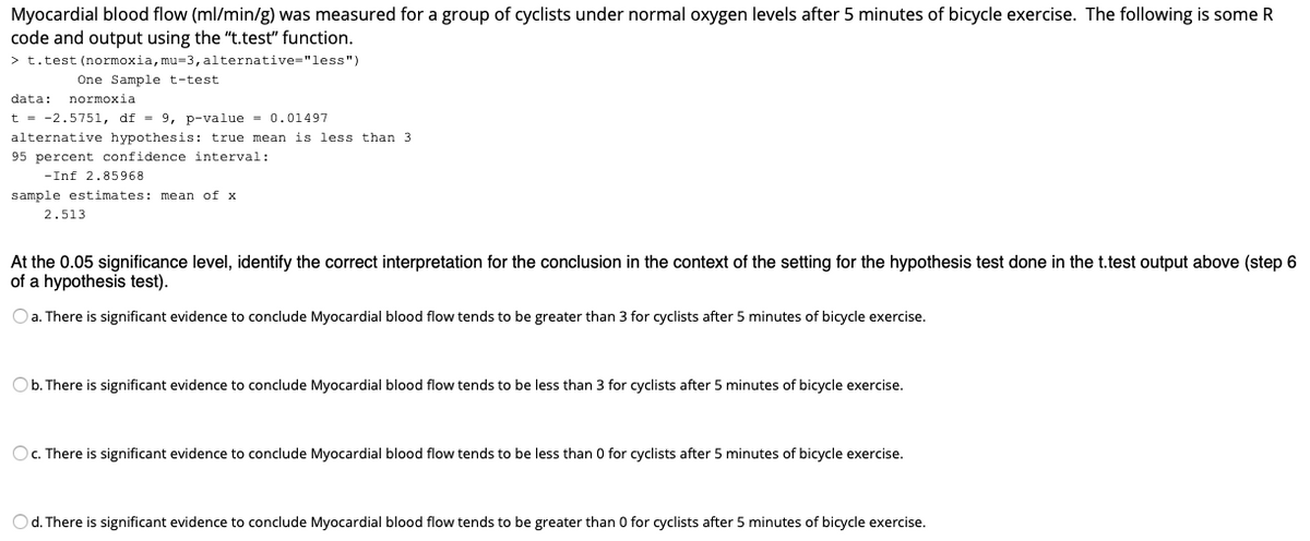 Myocardial blood flow (ml/min/g) was measured for a group of cyclists under normal oxygen levels after 5 minutes of bicycle exercise. The following is some R
code and output using the "t.test" function.
> t.test (normoxia, mu=3, alternative="less")
One Sample t-test
data:
normoxia
t = -2.5751, df = 9, p-value = 0.01497
alternative hypothesis: true mean is less than 3
95 percent confidence interval:
-Inf 2.85968
sample estimates: mean of x
2.513
At the 0.05 significance level, identify the correct interpretation for the conclusion in the context of the setting for the hypothesis test done in the t.test output above (step 6
of a hypothesis test).
O a. There is significant evidence to conclude Myocardial blood flow tends to be greater than 3 for cyclists after 5 minutes of bicycle exercise.
Ob. There is significant evidence to conclude Myocardial blood flow tends to be less than 3 for cyclists after 5 minutes of bicycle exercise.
Oc. There is significant evidence to conclude Myocardial blood flow tends to be less than 0 for cyclists after 5 minutes of bicycle exercise.
Od. There is significant evidence to conclude Myocardial blood flow tends to be greater than 0 for cyclists after 5 minutes of bicycle exercise.
