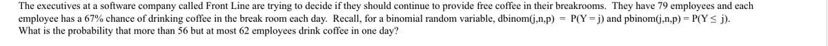 The executives at a software company called Front Line are trying to decide if they should continue to provide free coffee in their breakrooms. They have 79 employees and each
employee has a 67% chance of drinking coffee in the break room each day. Recall, for a binomial random variable, dbinom(j,n,p) = P(Y=j) and pbinom(j,n,p) = P(Y< j).
What is the probability that more than 56 but at most 62 employees drink coffee in one day?
