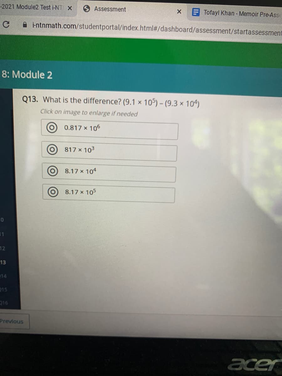 -2021 Module2 Test i-NT X
O Assessment
F Tofayl Khan - Memoir Pre-Asse
A intnmath.com/studentportal/index.html#/dashboard/assessment/startassessment
8: Module 2
Q13. What is the difference? (9.1 x
105) - (9.3 x 104)
Click on image to enlarge if needed
O 0.817 x 106
817 x 103
O 8.17 x 104
8.17 x 105
11
12
13
14
215
216
Prevlous
acer
