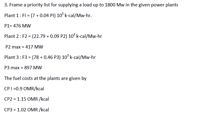 3. Frame a priority list for supplying a load up to 1800 Mw in the given power plants
Plant 1: FI = (7 + 0.04 PI) 10° k-cal/Mw-hr.
P1= 476 MW
Plant 2: F2 = (22.79 + 0.09 P2) 10° k-cal/Mw-hr
P2 max = 417 MW
Plant 3: F3 = (78 + 0.46 P3) 10° k-cal/Mw-hr
P3 max = 897 MW
The fuel costs at the plants are given by
CPI=0.9 OMR/kcal
CP2 = 1.15 OMR /kcal
CP3 = 1.02 OMR /kcal
