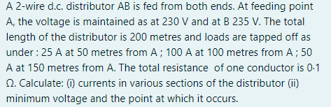 A 2-wire d.c. distributor AB is fed from both ends. At feeding point
A, the voltage is maintained as at 230 V and at B 235 V. The total
length of the distributor is 200 metres and loads are tapped off as
under : 25 A at 50 metres from A ; 100 A at 100 metres from A ; 50
A at 150 metres from A. The total resistance of one conductor is 0-1
n. Calculate: (i) currents in various sections of the distributor (i)
minimum voltage and the point at which it occurs.
