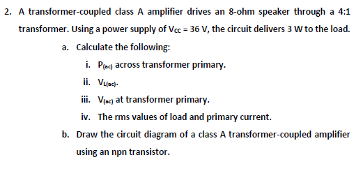 2. A transformer-coupled class A amplifier drives an 8-ohm speaker through a 4:1
transformer. Using a power supply of Vcc = 36 V, the circuit delivers 3 W to the load.
a. Calculate the following:
i. Piecj across transformer primary.
ii. Vuscd-
ii. Vjac) at transformer primary.
iv. The rms values of load and primary current.
b. Draw the circuit diagram of a class A transformer-coupled amplifier
using an npn transistor.
