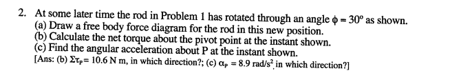 2. At some later time the rod in Problem 1 has rotated through an angle = 30° as shown.
(a) Draw a free body force diagram for the rod in this new position.
(b) Calculate the net torque about the pivot point at the instant shown.
(c) Find the angular acceleration about P at the instant shown.
[Ans: (b) Er,= 10.6 N m, in which direction?; (c) a, = 8.9 rad/s² in which direction?]
