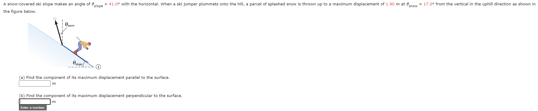 A snow-covered ski slope makes an angle of 0lene = 41.0° with the horizontal. When a ski jumper plummets onto the hill, a parcel of splashed snow is thrown up to a maximum displacement of 1.90 m at enow = 17.0° from the vertical in the uphill direction as shown in
the figure below.
Ounow
Oslope
(a) Find the component of its maximum displacement parallel to the surface.
(b) Find the component of its maximum displacement perpendicular to the surface.

