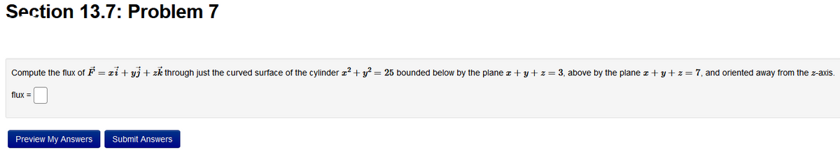 Section 13.7: Problem 7
Compute the flux of F = xi + yj + zk through just the curved surface of the cylinder x² + y² = 25 bounded below by the plane x + y + z = 3, above by the plane x + y + z = 7, and oriented away from the z-axis.
flux =
Preview My Answers Submit Answers