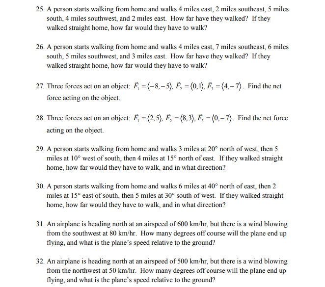 25. A person starts walking from home and walks 4 miles east, 2 miles southeast, 5 miles
south, 4 miles southwest, and 2 miles east. How far have they walked? If they
walked straight home, how far would they have to walk?
26. A person starts walking from home and walks 4 miles east, 7 miles southeast, 6 miles
south, 5 miles southwest, and 3 miles east. How far have they walked? If they
walked straight home, how far would they have to walk?
27. Three forces act on an object: F =(-8,-5), F₂ = (0,1), F₂ =(4,-7). Find the net
force acting on the object.
28. Three forces act on an object: F = (2,5), F₂ = (8,3), F₂ = (0,-7). Find the net force
acting on the object.
29. A person starts walking from home and walks 3 miles at 20° north of west, then 5
miles at 10° west of south, then 4 miles at 15° north of east. If they walked straight
home, how far would they have to walk, and in what direction?
30. A person starts walking from home and walks 6 miles at 40° north of east, then 2
miles at 15° east of south, then 5 miles at 30° south of west. If they walked straight
home, how far would they have to walk, and in what direction?
31. An airplane is heading north at an airspeed of 600 km/hr, but there is a wind blowing
from the southwest at 80 km/hr. How many degrees off course will the plane end up
flying, and what is the plane's speed relative to the ground?
32. An airplane is heading north at an airspeed of 500 km/hr, but there is a wind blowing
from the northwest at 50 km/hr. How many degrees off course will the plane end up
flying, and what is the plane's speed relative to the ground?