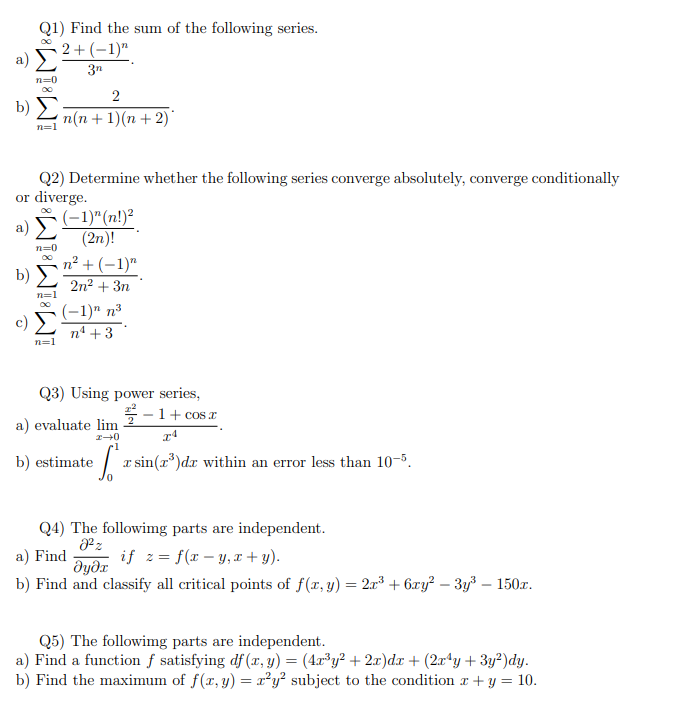 Q1) Find the sum of the following series.
00
2+(-1)"
a) Σ
3n
n=0
2
b) Σ n(n + 1)(n+ 2)*
n=1
Q2) Determine whether the following series converge absolutely, converge conditionally
or diverge.
a) Σ
n=0
b) Σ
n=1
TAT
n=1
(-1)^(n!)²
(2n)!
n² + (-1)"
2n² + 3n
(−1)n n³
n¹ +3
Q3) Using power series,
2-1 + cosa
IA
te [ªr sin(7³)dr within an error less than 10-5.
a) evaluate lim
I-0
b) estimate
Q4) The following parts are independent.
8²z
a) Find
if z=f(x-y,x+y).
əyəx
b) Find and classify all critical points of f(x, y) = 2x³ + 6xy² - 3y³ - 150x.
Q5) The following parts are independent.
a) Find a function f satisfying df (x, y) = (4x³y² + 2x)dx + (2x¹y + 3y²)dy.
b) Find the maximum of f(x, y) = x²y² subject to the condition x + y = 10.