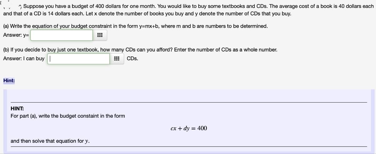 *Suppose you have a budget of 400 dollars for one month. You would like to buy some textbooks and CDs. The average cost of a book is 40 dollars each
and that of a CD is 14 dollars each. Let x denote the number of books you buy and y denote the number of CDs that you buy.
(a) Write the equation of your budget constraint in the form y=mx+b, where m and b are numbers to be determined.
Answer: y=
(b) If you decide to buy just one textbook, how many CDs can you afford? Enter the number of CDs as a whole number.
Answer: I can buy
CDs.
Hint:
HINT:
For part (a), write the budget constaint in the form
and then solve that equation for y.
cx + dy = 400