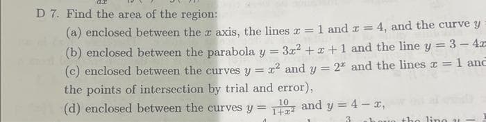 D 7. Find the area of the region:
(a) enclosed between the x axis, the lines x = 1 and x = 4, and the curve y
(b) enclosed between the parabola y
=
3x²+x+1 and the line y = 3-4a-
(c) enclosed between the curves y = x² and y = 2* and the lines x = 1 and
the points of intersection by trial and error),
10
(d) enclosed between the curves y = 1+z² and y = 4 - x,
the ling