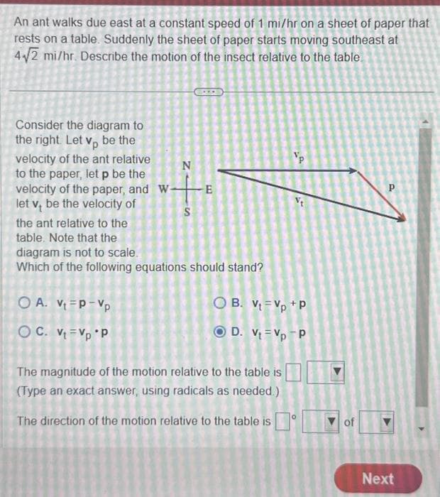 An ant walks due east at a constant speed of 1 mi/hr on a sheet of paper that
rests on a table. Suddenly the sheet of paper starts moving southeast at
4√2 mi/hr. Describe the motion of the insect relative to the table.
Consider the diagram to
the right. Let vp be the
velocity of the ant relative
to the paper, let p be the
velocity of the paper, and W-
let v, be the velocity of
N
OA. V₁ P-Vp
OC. Vt Vp P
S
-E
the ant relative to the
table. Note that the
diagram is not to scale.
Which of the following equations should stand?
Vp
The magnitude of the motion relative to the table is
(Type an exact answer, using radicals as needed.)
The direction of the motion relative to the table is
S
OB. Vt Vp +P
D. Vt=Vp-P
of
P
Next
4