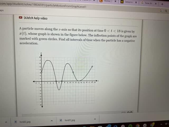 com/app/student/solve/19836591/particleMotionFromGraphLevel1
aps
Watch help video
hm02.jpg
m
23
A particle moves along the x-axis so that its position at time 0 < t < 18 is given by
a(t), whose graph is shown in the figure below. The inflection points of the graph are
marked with green circles. Find all intervals of time when the particle has a negative
acceleration.
8 9 10 11 12 13 14 15 16 17 18 19
Home
hm01.jpg
X
Determir X
G how do x
+