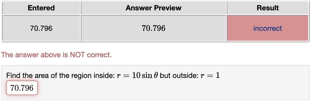 Entered
70.796
The answer above is NOT correct.
Answer Preview
70.796
Find the area of the region inside: r = 10 sin but outside: r = : 1
70.796
Result
incorrect