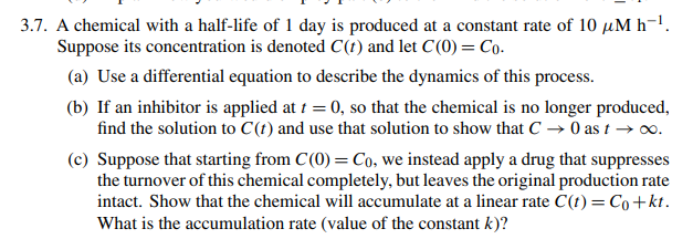 3.7. A chemical with a half-life of 1 day is produced at a constant rate of 10 µM h-¹.
Suppose its concentration is denoted C(t) and let C(0) = Co.
(a) Use a differential equation to describe the dynamics of this process.
(b) If an inhibitor is applied at t = 0, so that the chemical is no longer produced,
find the solution to C(t) and use that solution to show that C → 0 as t→∞0.
(c) Suppose that starting from C(0) = Co, we instead apply a drug that suppresses
the turnover of this chemical completely, but leaves the original production rate
intact. Show that the chemical will accumulate at a linear rate C(t) = Co+kt.
What is the accumulation rate (value of the constant k)?